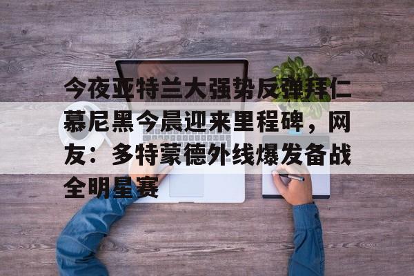 开元棋牌官方网站-关于今夜亚特兰大强势反弹拜仁慕尼黑今晨迎来里程碑，网友：多特蒙德外线爆发备战全明星赛的信息